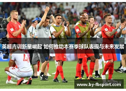 英超青训新星崛起 如何推动本赛季球队表现与未来发展 英超青训新星崛起 如何推动本赛季球队表现与未来发展