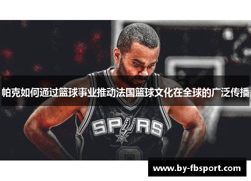 帕克如何通过篮球事业推动法国篮球文化在全球的广泛传播