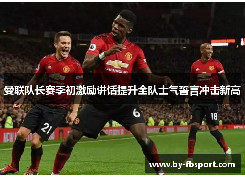 曼联队长赛季初激励讲话提升全队士气誓言冲击新高