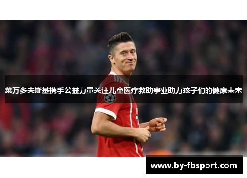 莱万多夫斯基携手公益力量关注儿童医疗救助事业助力孩子们的健康未来