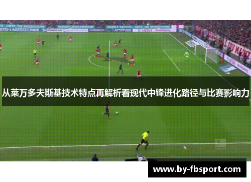 从莱万多夫斯基技术特点再解析看现代中锋进化路径与比赛影响力 从莱万多夫斯基技术特点再解析看现代中锋进化路径与比赛影响力
