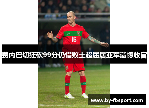 费内巴切狂砍99分仍惜败土超屈居亚军遗憾收官 费内巴切狂砍99分仍惜败土超屈居亚军遗憾收官
